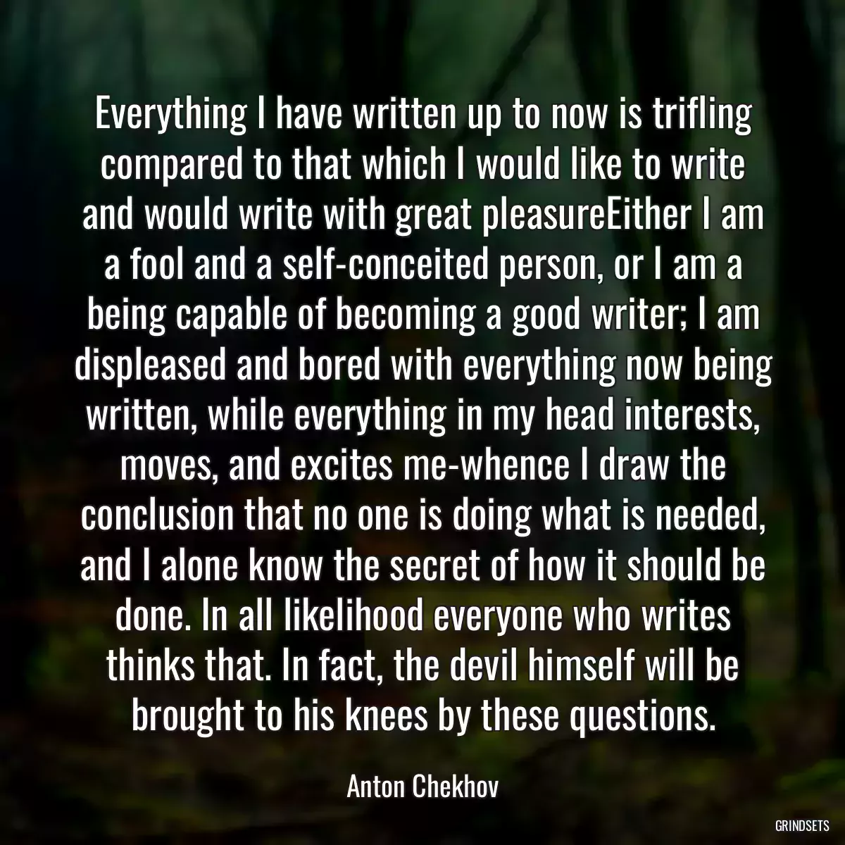 Everything I have written up to now is trifling compared to that which I would like to write and would write with great pleasureEither I am a fool and a self-conceited person, or I am a being capable of becoming a good writer; I am displeased and bored with everything now being written, while everything in my head interests, moves, and excites me-whence I draw the conclusion that no one is doing what is needed, and I alone know the secret of how it should be done. In all likelihood everyone who writes thinks that. In fact, the devil himself will be brought to his knees by these questions.