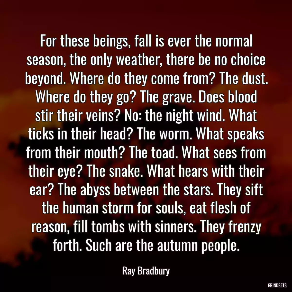 For these beings, fall is ever the normal season, the only weather, there be no choice beyond. Where do they come from? The dust. Where do they go? The grave. Does blood stir their veins? No: the night wind. What ticks in their head? The worm. What speaks from their mouth? The toad. What sees from their eye? The snake. What hears with their ear? The abyss between the stars. They sift the human storm for souls, eat flesh of reason, fill tombs with sinners. They frenzy forth. Such are the autumn people.