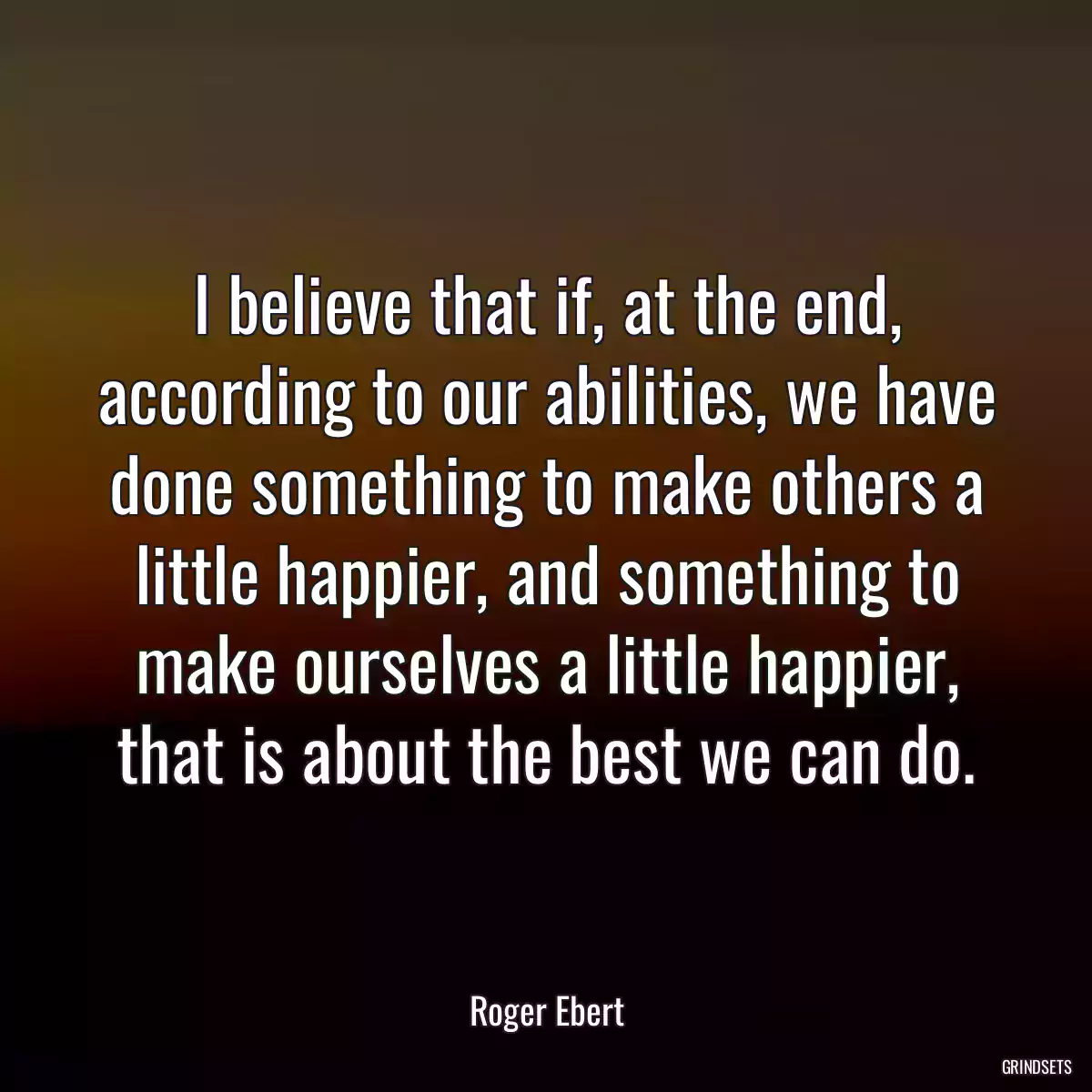 I believe that if, at the end, according to our abilities, we have done something to make others a little happier, and something to make ourselves a little happier, that is about the best we can do.