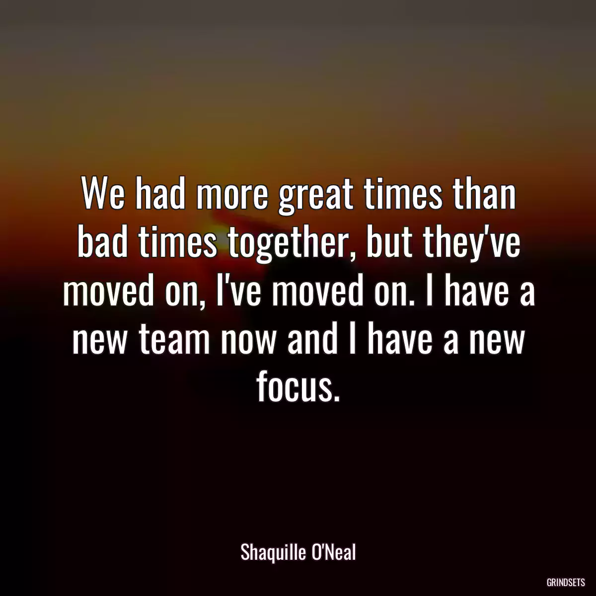 We had more great times than bad times together, but they\'ve moved on, I\'ve moved on. I have a new team now and I have a new focus.