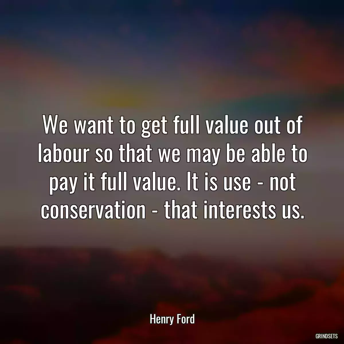 We want to get full value out of labour so that we may be able to pay it full value. It is use - not conservation - that interests us.