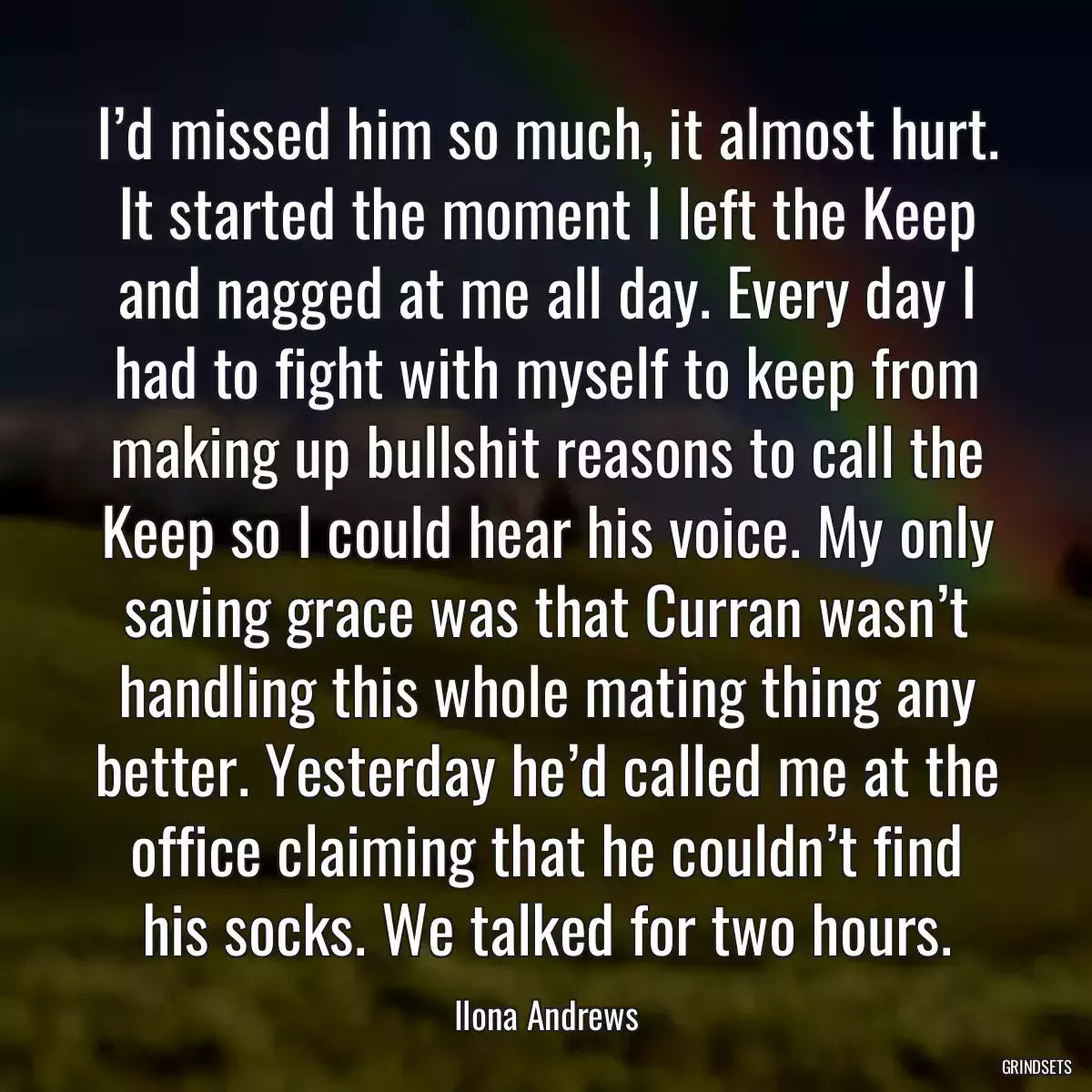 I’d missed him so much, it almost hurt. It started the moment I left the Keep and nagged at me all day. Every day I had to fight with myself to keep from making up bullshit reasons to call the Keep so I could hear his voice. My only saving grace was that Curran wasn’t handling this whole mating thing any better. Yesterday he’d called me at the office claiming that he couldn’t find his socks. We talked for two hours.