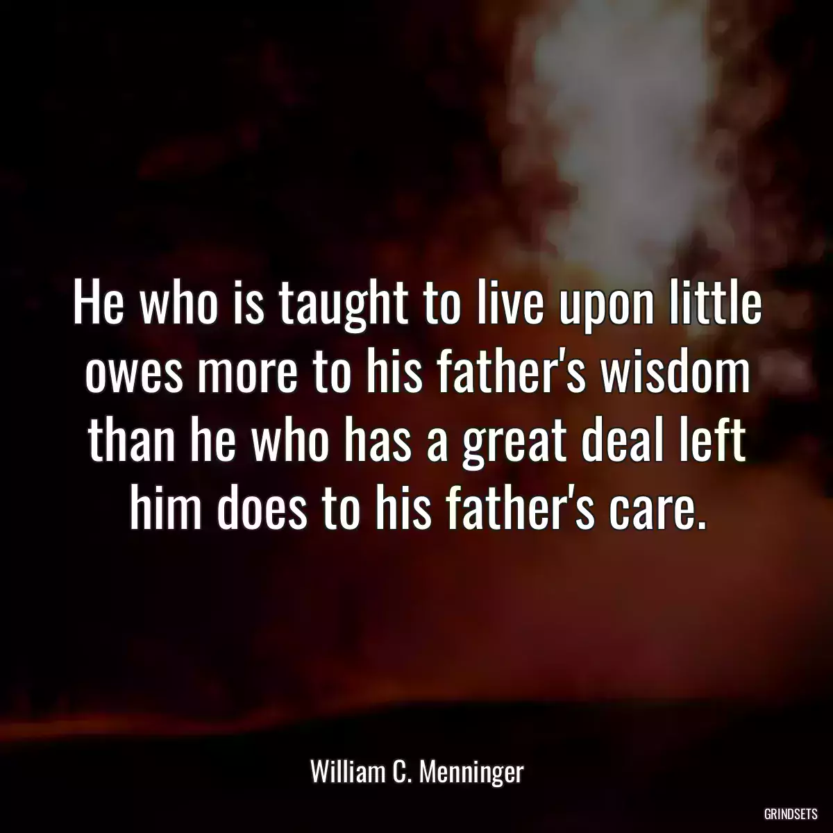 He who is taught to live upon little owes more to his father\'s wisdom than he who has a great deal left him does to his father\'s care.