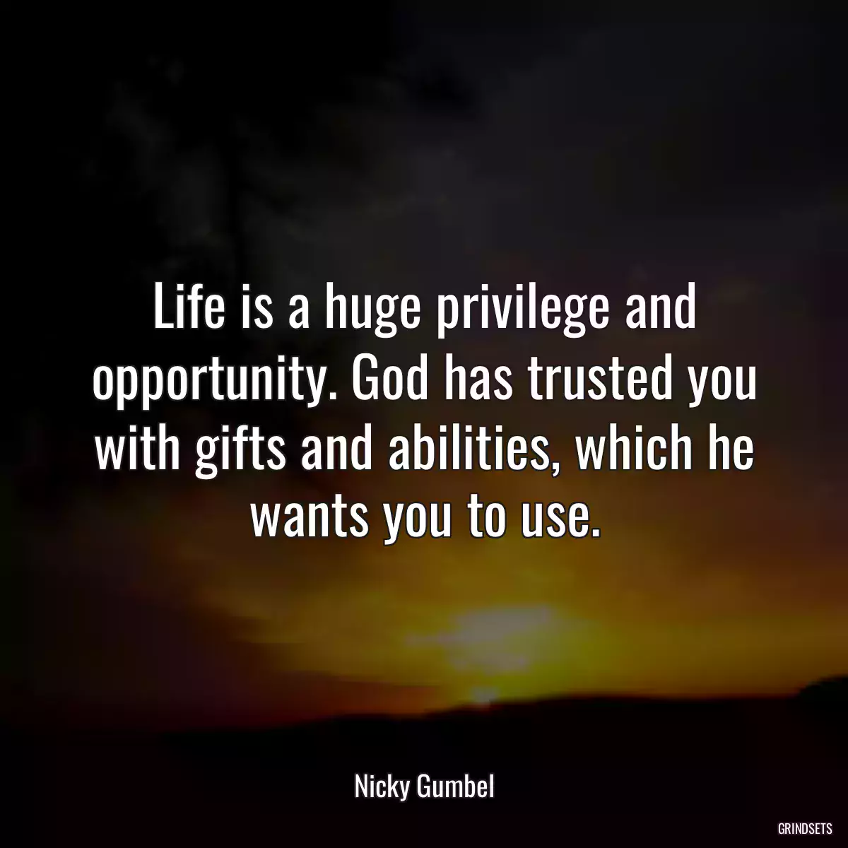 Life is a huge privilege and opportunity. God has trusted you with gifts and abilities, which he wants you to use.