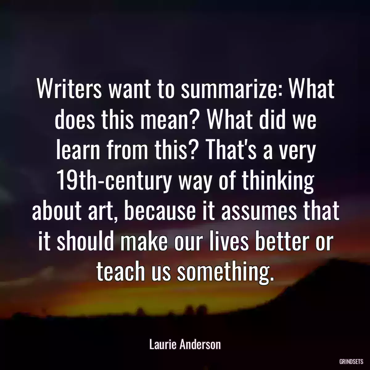 Writers want to summarize: What does this mean? What did we learn from this? That\'s a very 19th-century way of thinking about art, because it assumes that it should make our lives better or teach us something.