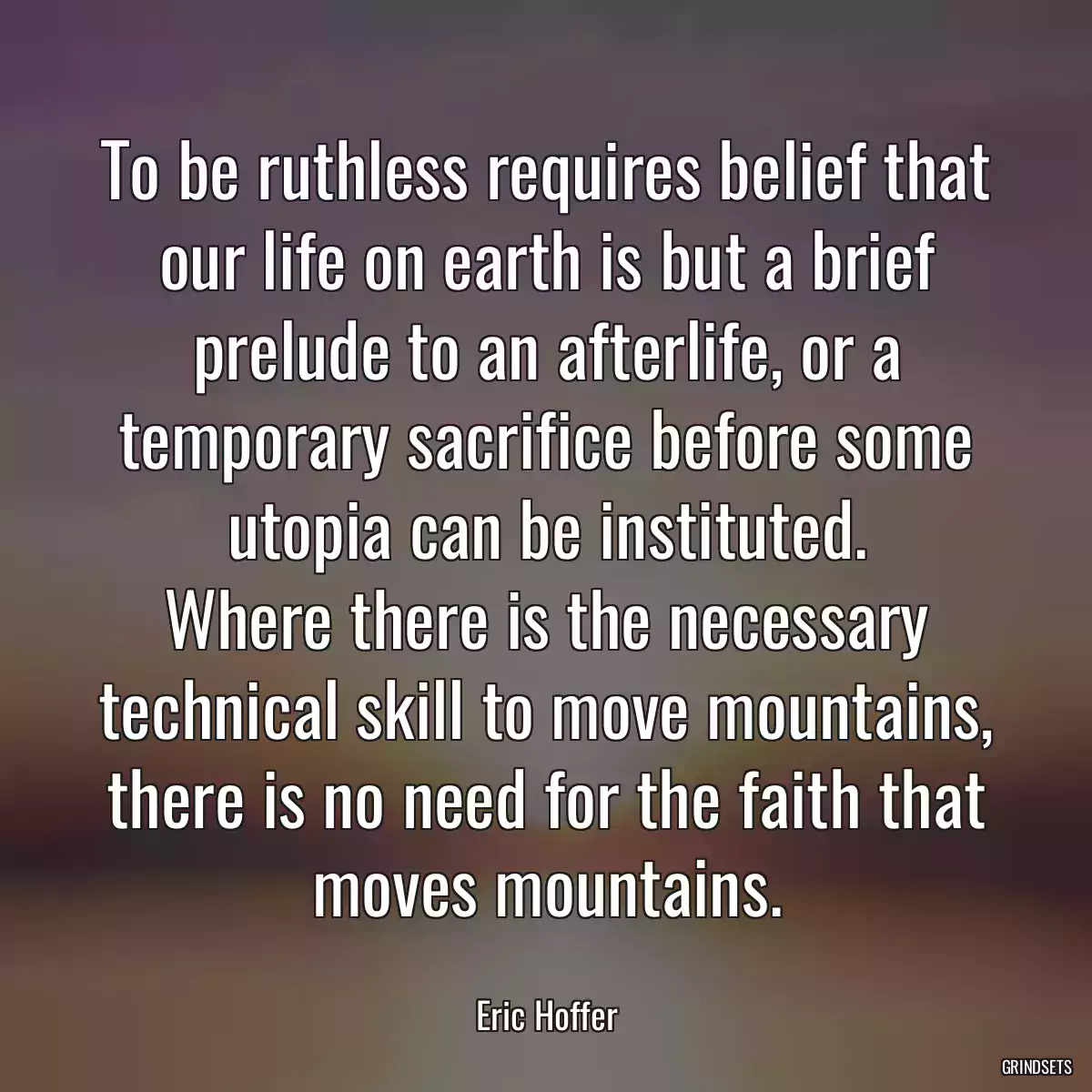 To be ruthless requires belief that our life on earth is but a brief prelude to an afterlife, or a temporary sacrifice before some utopia can be instituted.
Where there is the necessary technical skill to move mountains, there is no need for the faith that moves mountains.