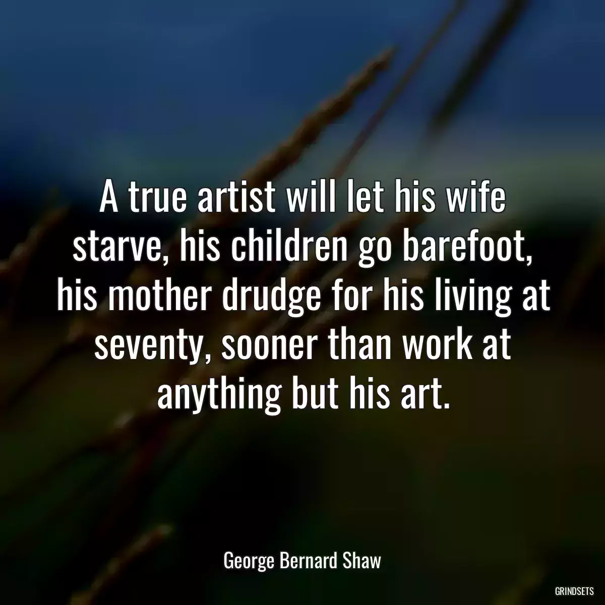 A true artist will let his wife starve, his children go barefoot, his mother drudge for his living at seventy, sooner than work at anything but his art.