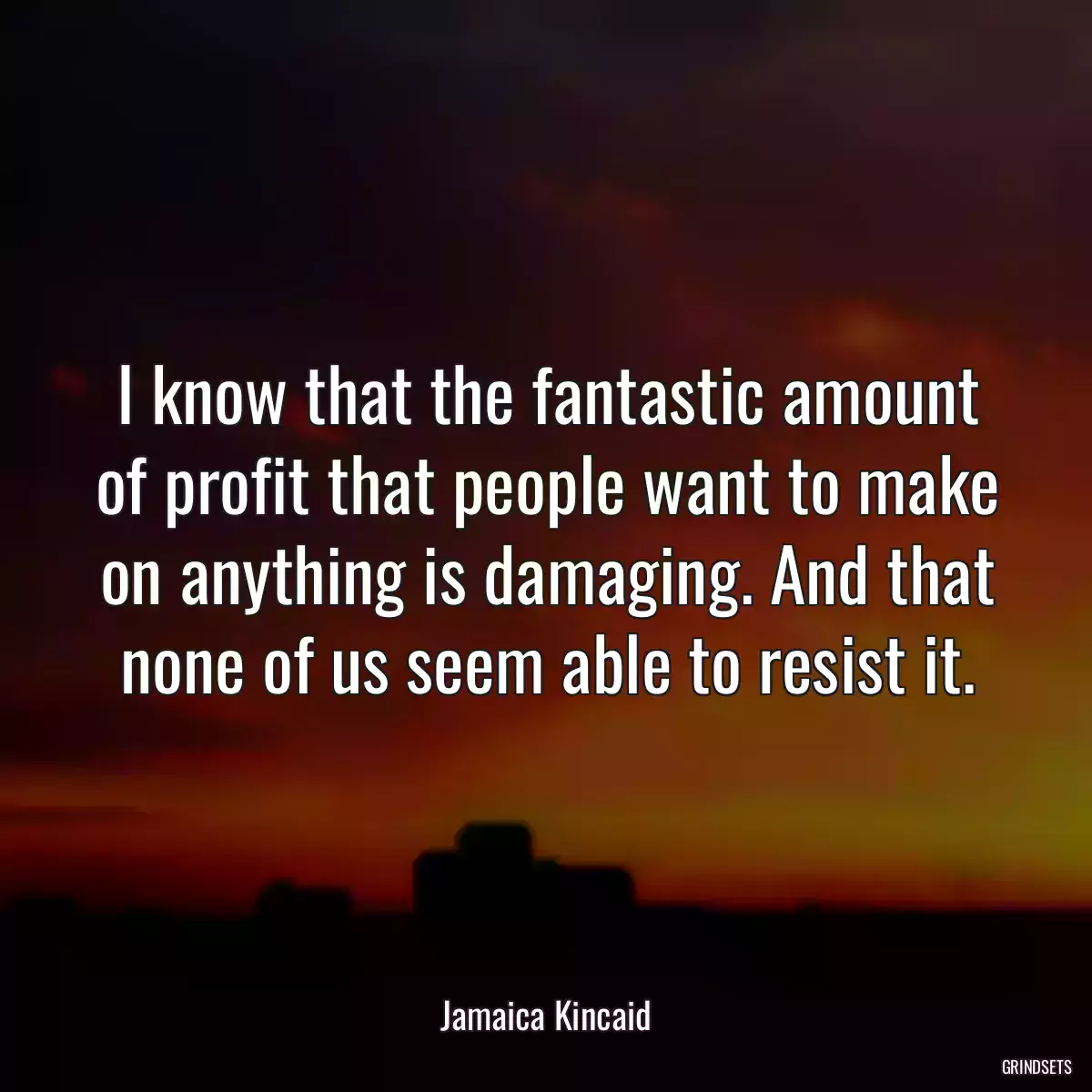 I know that the fantastic amount of profit that people want to make on anything is damaging. And that none of us seem able to resist it.