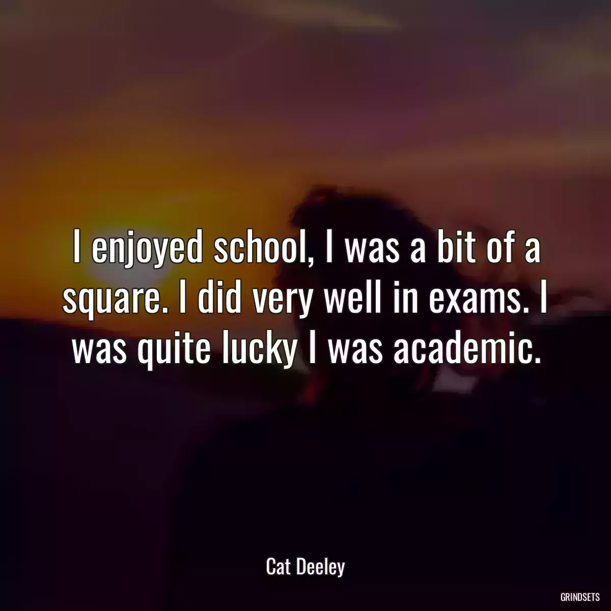 I enjoyed school, I was a bit of a square. I did very well in exams. I was quite lucky I was academic.