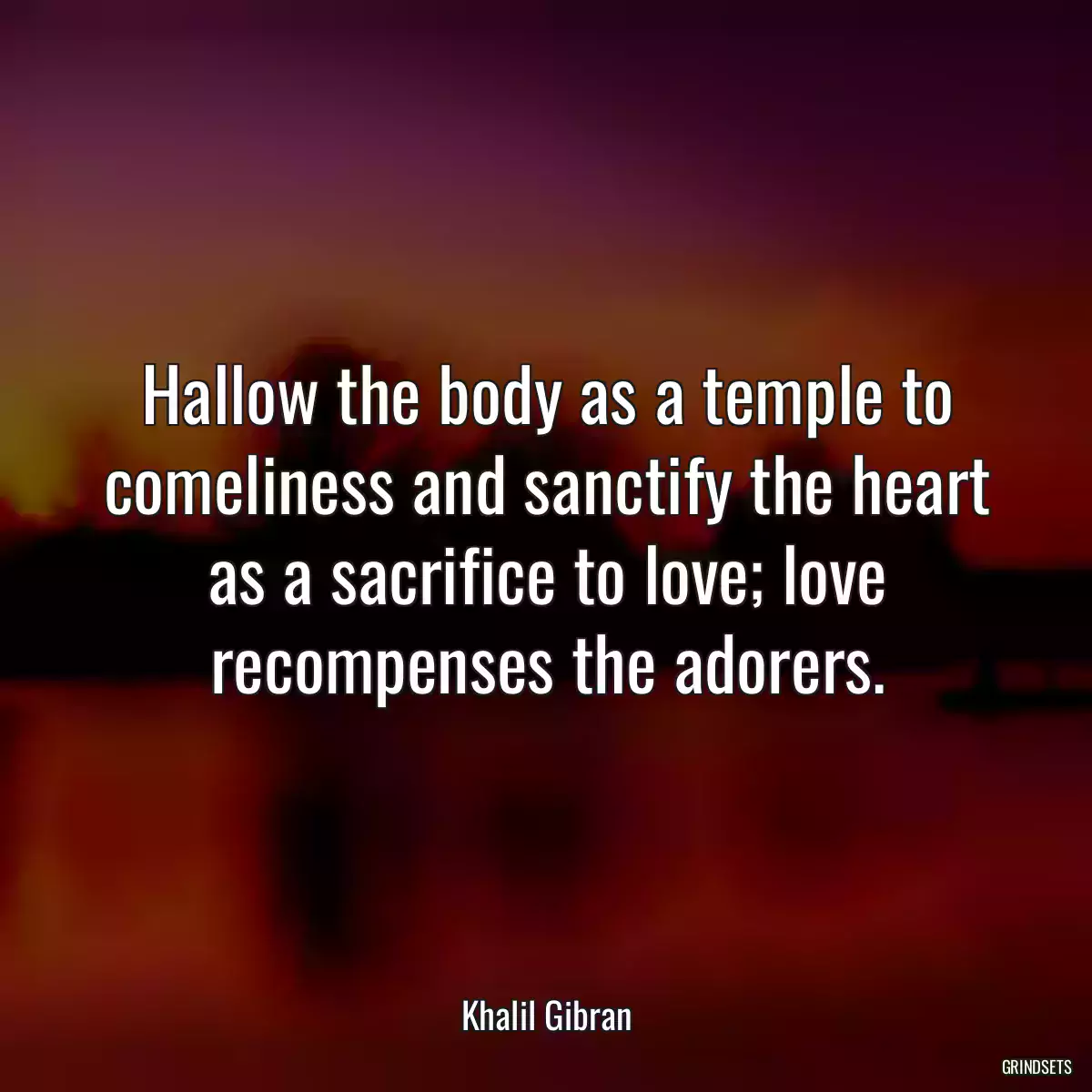 Hallow the body as a temple to comeliness and sanctify the heart as a sacrifice to love; love recompenses the adorers.