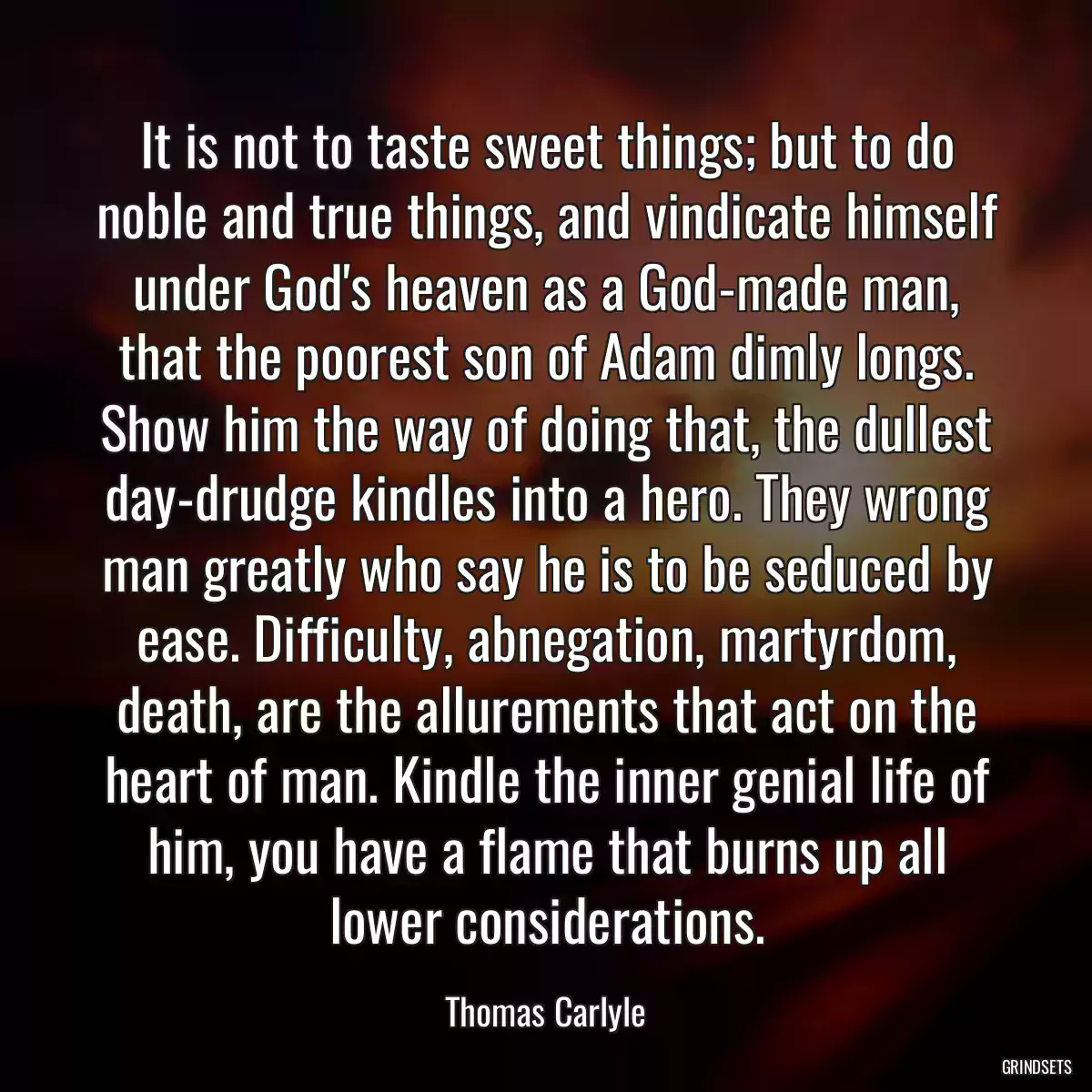 It is not to taste sweet things; but to do noble and true things, and vindicate himself under God\'s heaven as a God-made man, that the poorest son of Adam dimly longs. Show him the way of doing that, the dullest day-drudge kindles into a hero. They wrong man greatly who say he is to be seduced by ease. Difficulty, abnegation, martyrdom, death, are the allurements that act on the heart of man. Kindle the inner genial life of him, you have a flame that burns up all lower considerations.