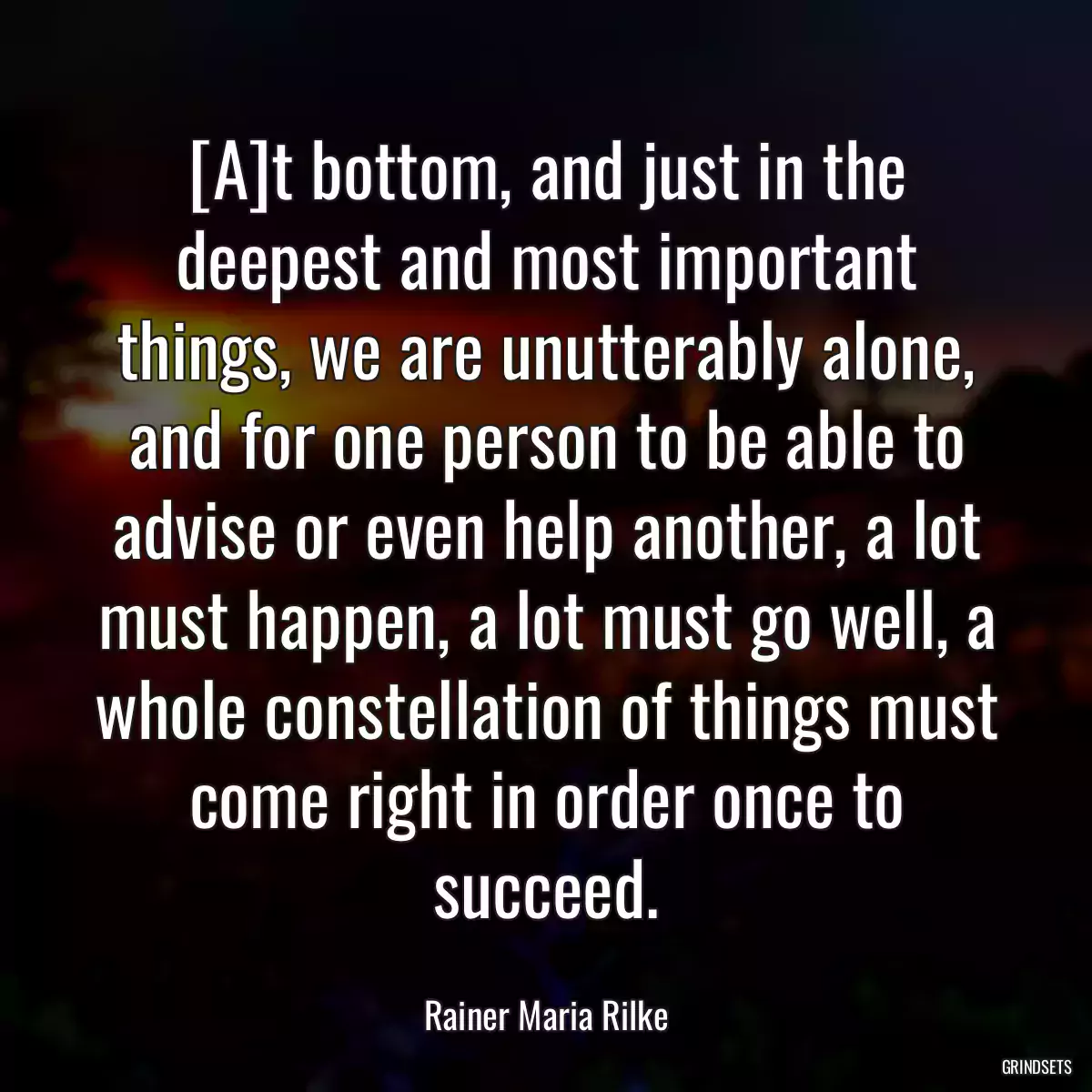 [A]t bottom, and just in the deepest and most important things, we are unutterably alone, and for one person to be able to advise or even help another, a lot must happen, a lot must go well, a whole constellation of things must come right in order once to succeed.