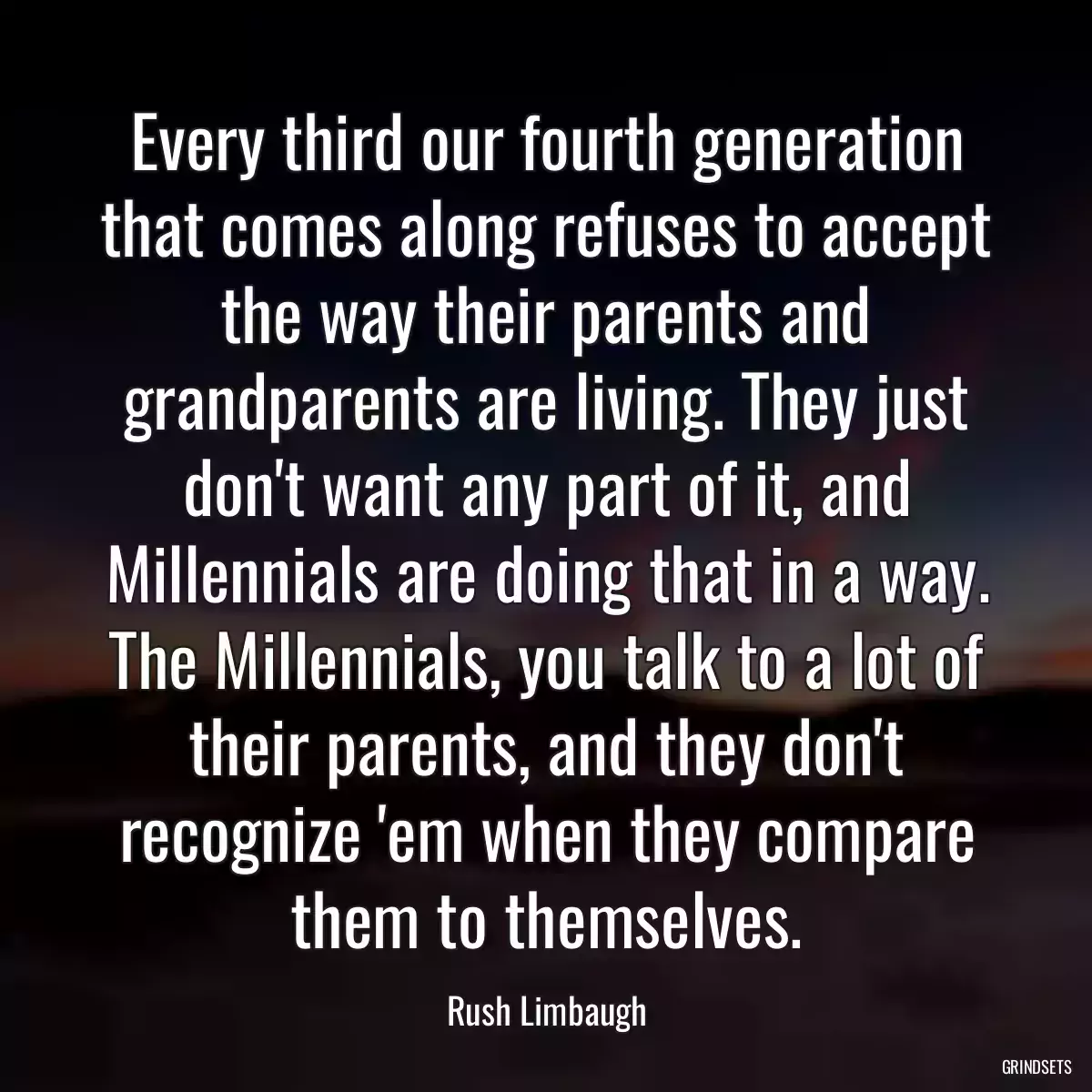 Every third our fourth generation that comes along refuses to accept the way their parents and grandparents are living. They just don\'t want any part of it, and Millennials are doing that in a way. The Millennials, you talk to a lot of their parents, and they don\'t recognize \'em when they compare them to themselves.