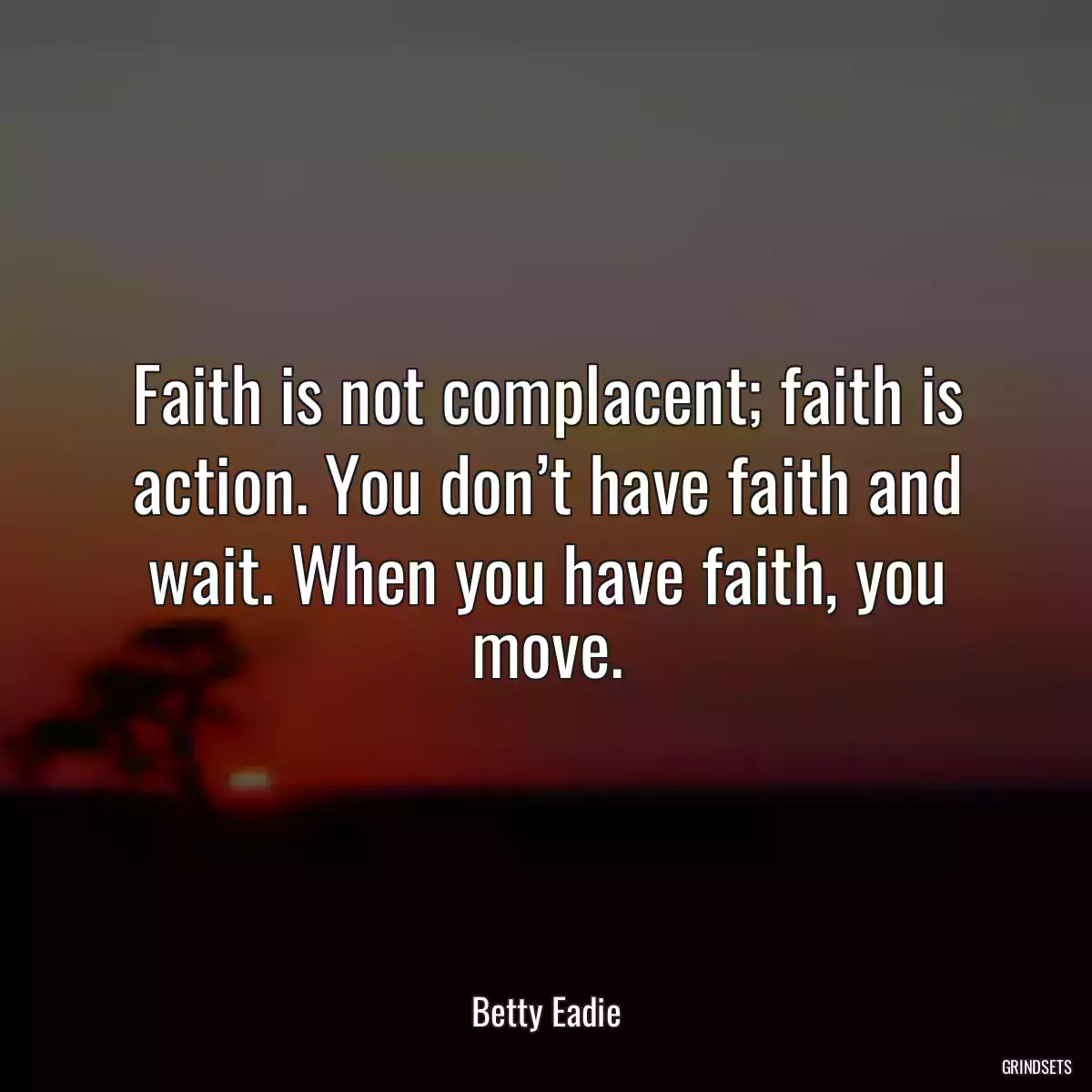 Faith is not complacent; faith is action. You don’t have faith and wait. When you have faith, you move.