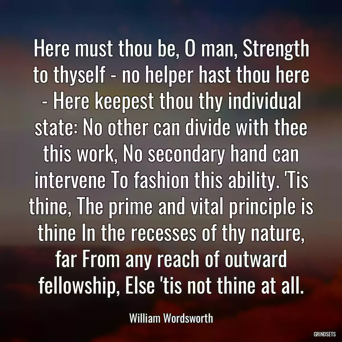 Here must thou be, O man, Strength to thyself - no helper hast thou here - Here keepest thou thy individual state: No other can divide with thee this work, No secondary hand can intervene To fashion this ability. \'Tis thine, The prime and vital principle is thine In the recesses of thy nature, far From any reach of outward fellowship, Else \'tis not thine at all.