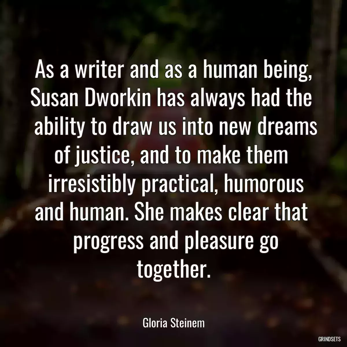 As a writer and as a human being, Susan Dworkin has always had the 
 ability to draw us into new dreams of justice, and to make them 
 irresistibly practical, humorous and human. She makes clear that 
 progress and pleasure go together.