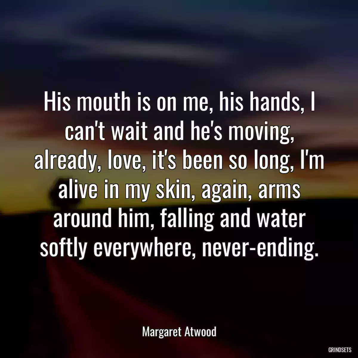 His mouth is on me, his hands, I can\'t wait and he\'s moving, already, love, it\'s been so long, I\'m alive in my skin, again, arms around him, falling and water softly everywhere, never-ending.