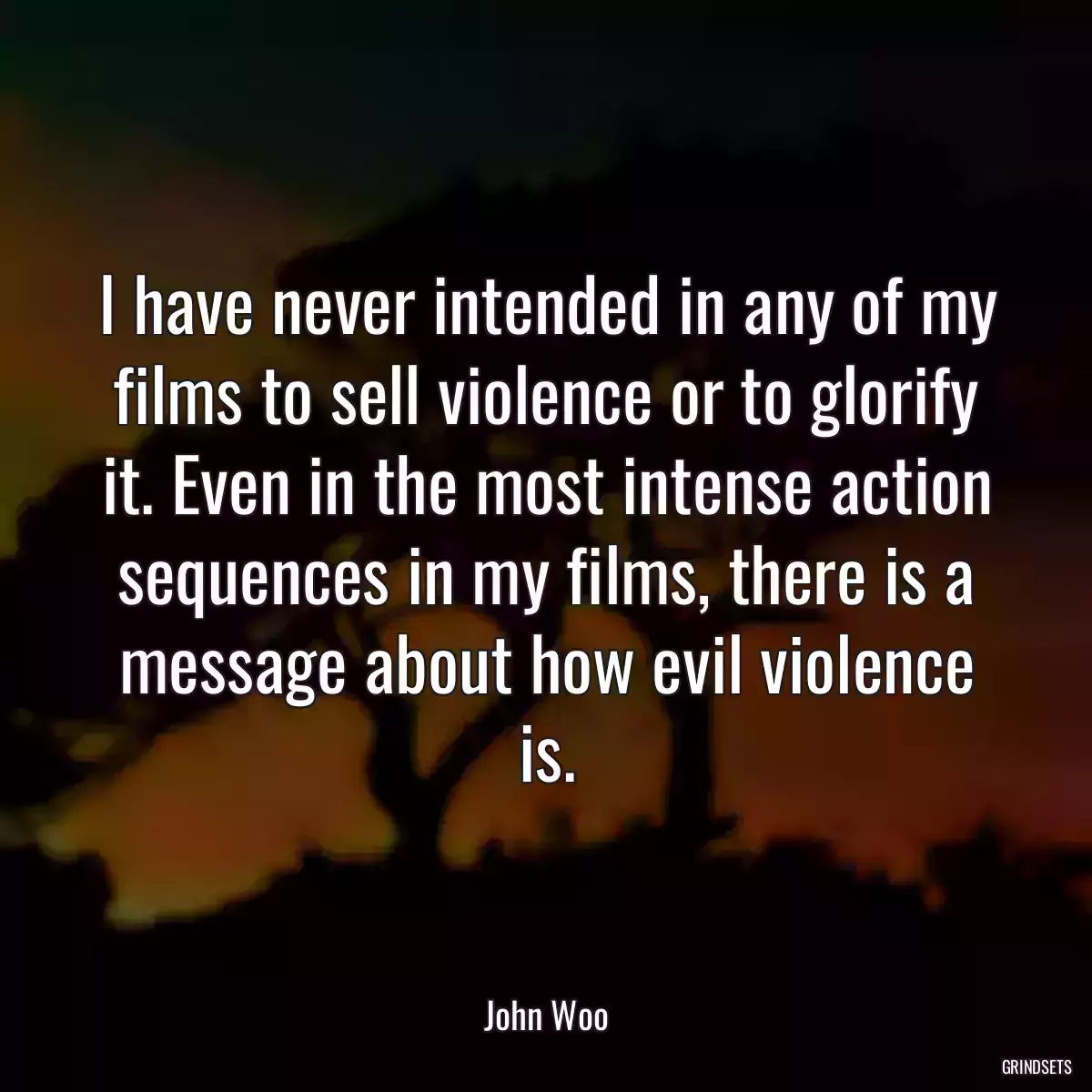 I have never intended in any of my films to sell violence or to glorify it. Even in the most intense action sequences in my films, there is a message about how evil violence is.