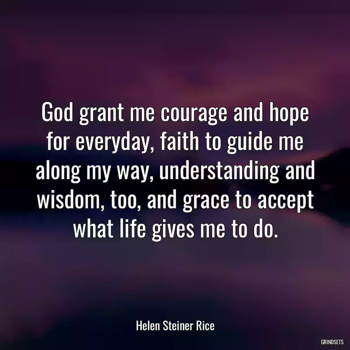 God grant me courage and hope for everyday, faith to guide me along my way, understanding and wisdom, too, and grace to accept what life gives me to do.