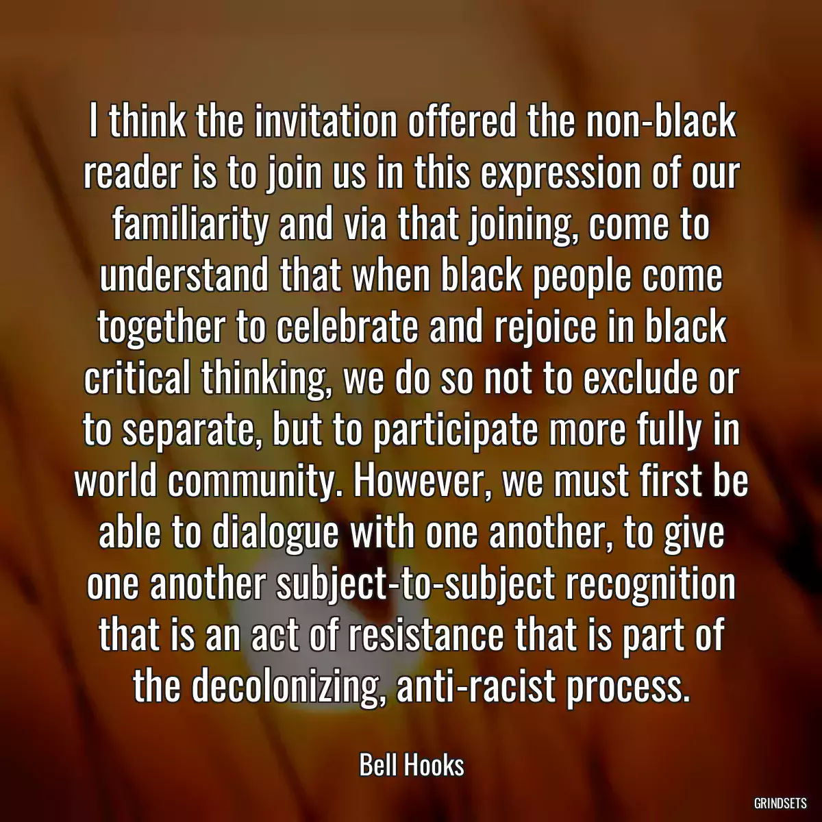 I think the invitation offered the non-black reader is to join us in this expression of our familiarity and via that joining, come to understand that when black people come together to celebrate and rejoice in black critical thinking, we do so not to exclude or to separate, but to participate more fully in world community. However, we must first be able to dialogue with one another, to give one another subject-to-subject recognition that is an act of resistance that is part of the decolonizing, anti-racist process.