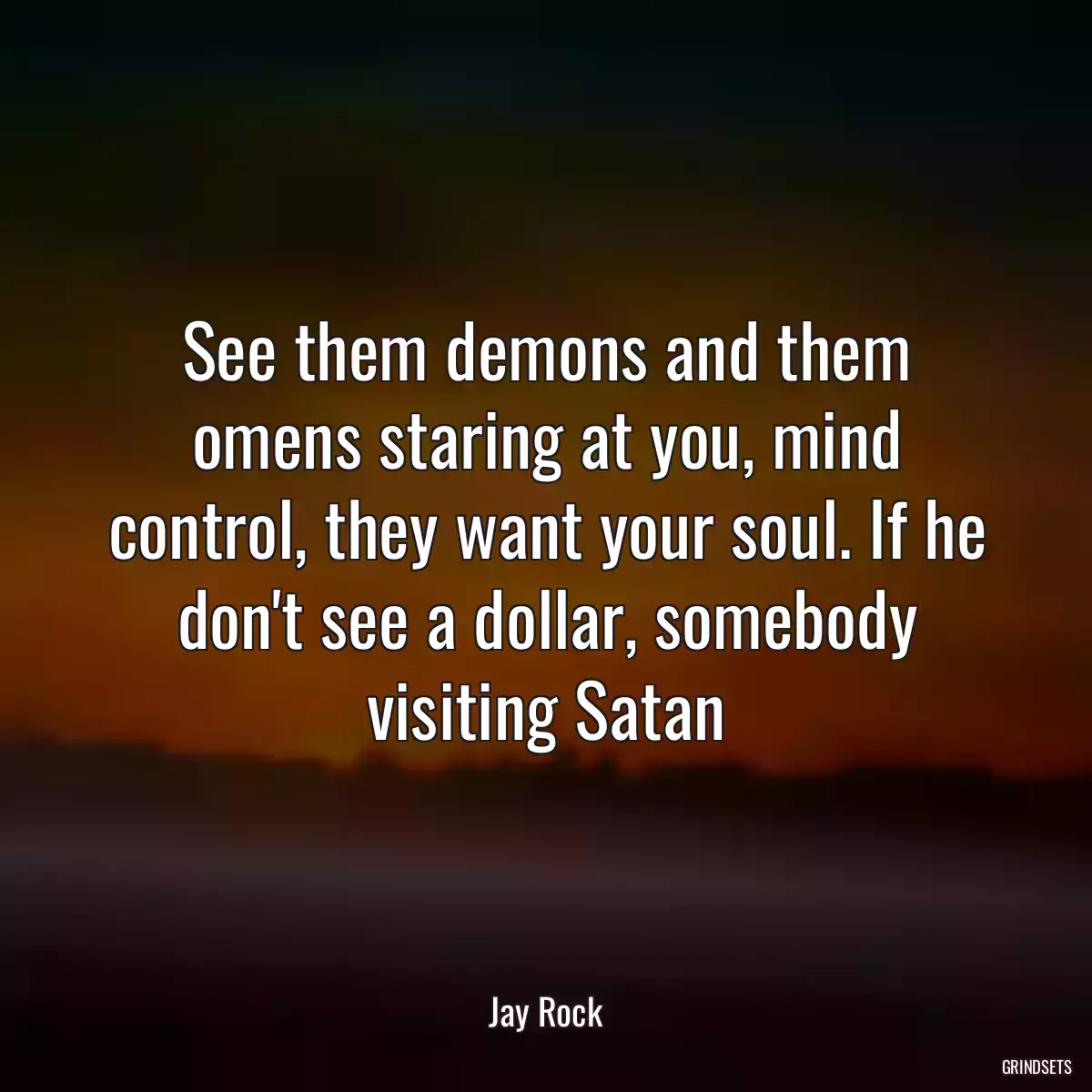 See them demons and them omens staring at you, mind control, they want your soul. If he don\'t see a dollar, somebody visiting Satan