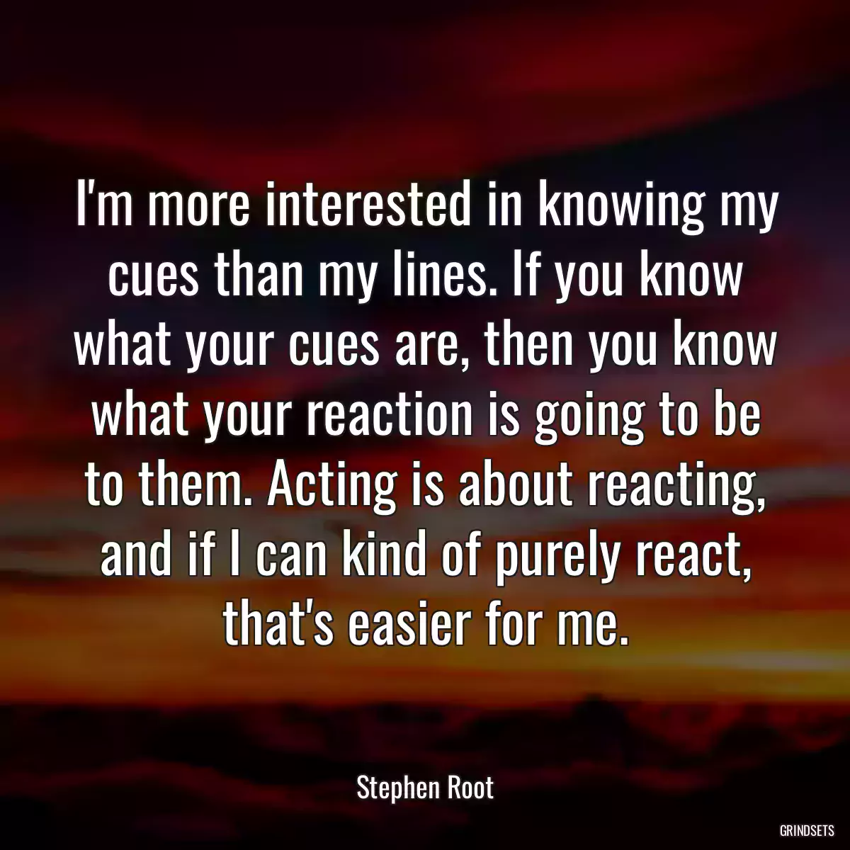 I\'m more interested in knowing my cues than my lines. If you know what your cues are, then you know what your reaction is going to be to them. Acting is about reacting, and if I can kind of purely react, that\'s easier for me.