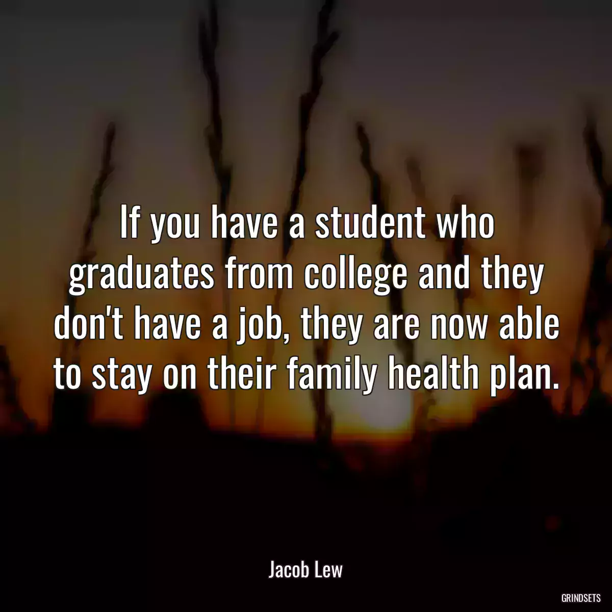 If you have a student who graduates from college and they don\'t have a job, they are now able to stay on their family health plan.