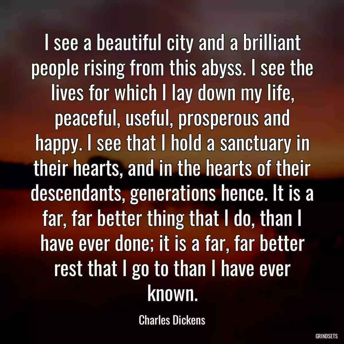 I see a beautiful city and a brilliant people rising from this abyss. I see the lives for which I lay down my life, peaceful, useful, prosperous and happy. I see that I hold a sanctuary in their hearts, and in the hearts of their descendants, generations hence. It is a far, far better thing that I do, than I have ever done; it is a far, far better rest that I go to than I have ever known.