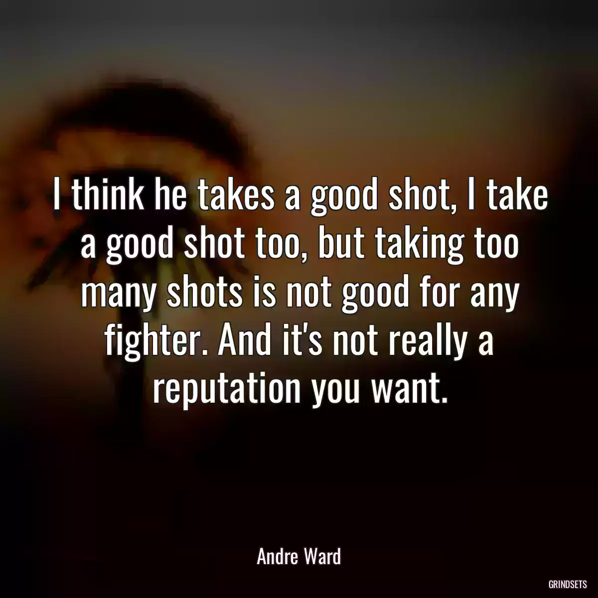 I think he takes a good shot, I take a good shot too, but taking too many shots is not good for any fighter. And it\'s not really a reputation you want.