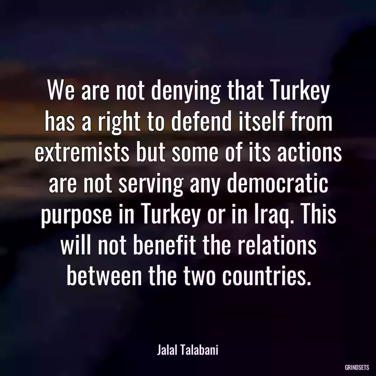 We are not denying that Turkey has a right to defend itself from extremists but some of its actions are not serving any democratic purpose in Turkey or in Iraq. This will not benefit the relations between the two countries.