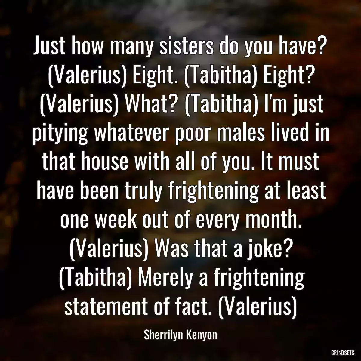 Just how many sisters do you have? (Valerius) Eight. (Tabitha) Eight? (Valerius) What? (Tabitha) I\'m just pitying whatever poor males lived in that house with all of you. It must have been truly frightening at least one week out of every month. (Valerius) Was that a joke? (Tabitha) Merely a frightening statement of fact. (Valerius)