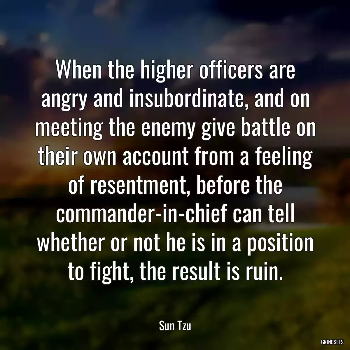 When the higher officers are angry and insubordinate, and on meeting the enemy give battle on their own account from a feeling of resentment, before the commander-in-chief can tell whether or not he is in a position to fight, the result is ruin.