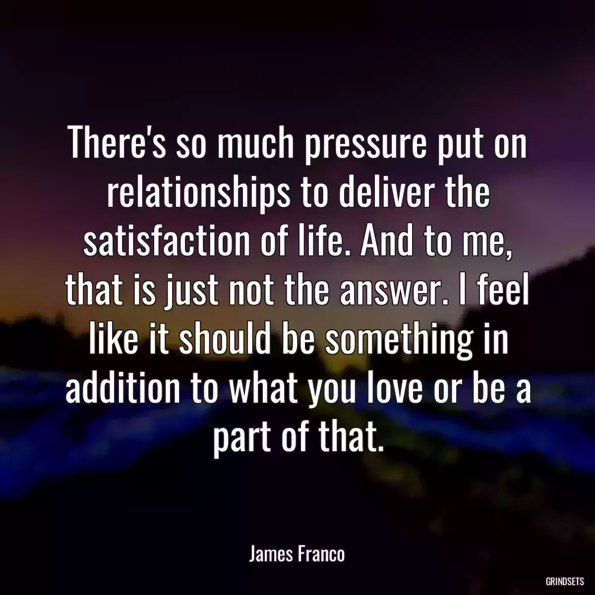 There\'s so much pressure put on relationships to deliver the satisfaction of life. And to me, that is just not the answer. I feel like it should be something in addition to what you love or be a part of that.