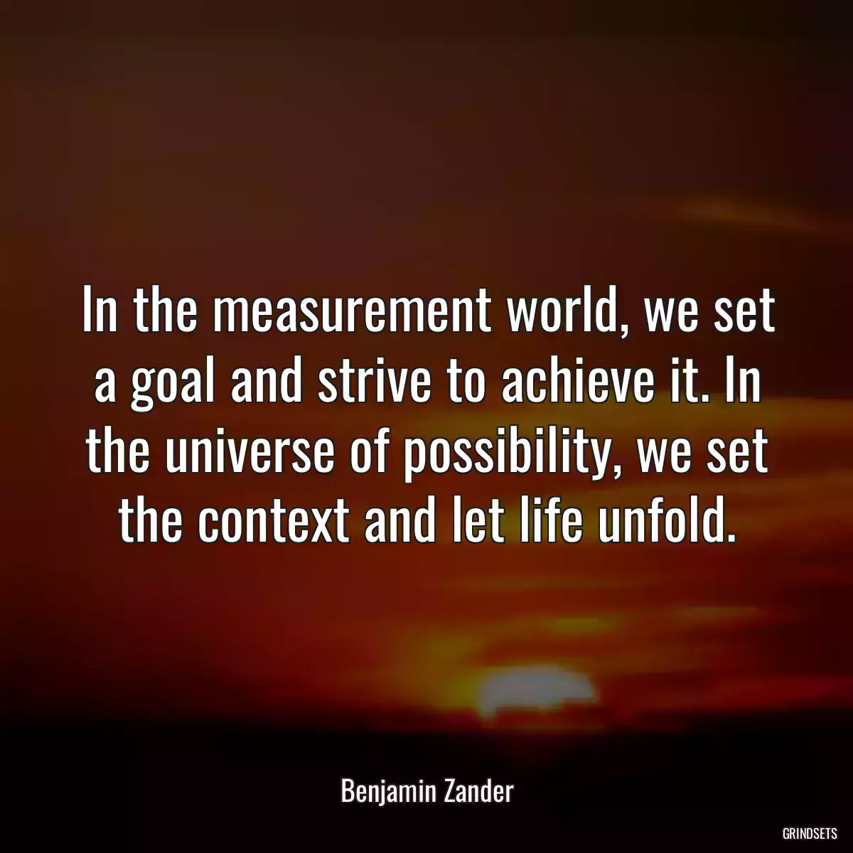 In the measurement world, we set a goal and strive to achieve it. In the universe of possibility, we set the context and let life unfold.