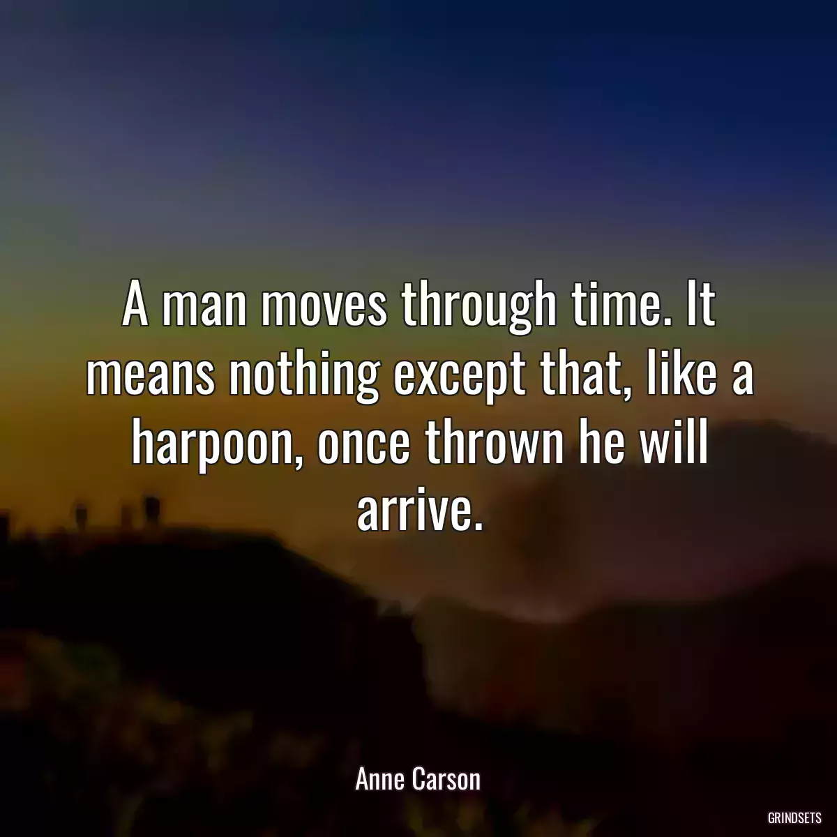 A man moves through time. It means nothing except that, like a harpoon, once thrown he will arrive.