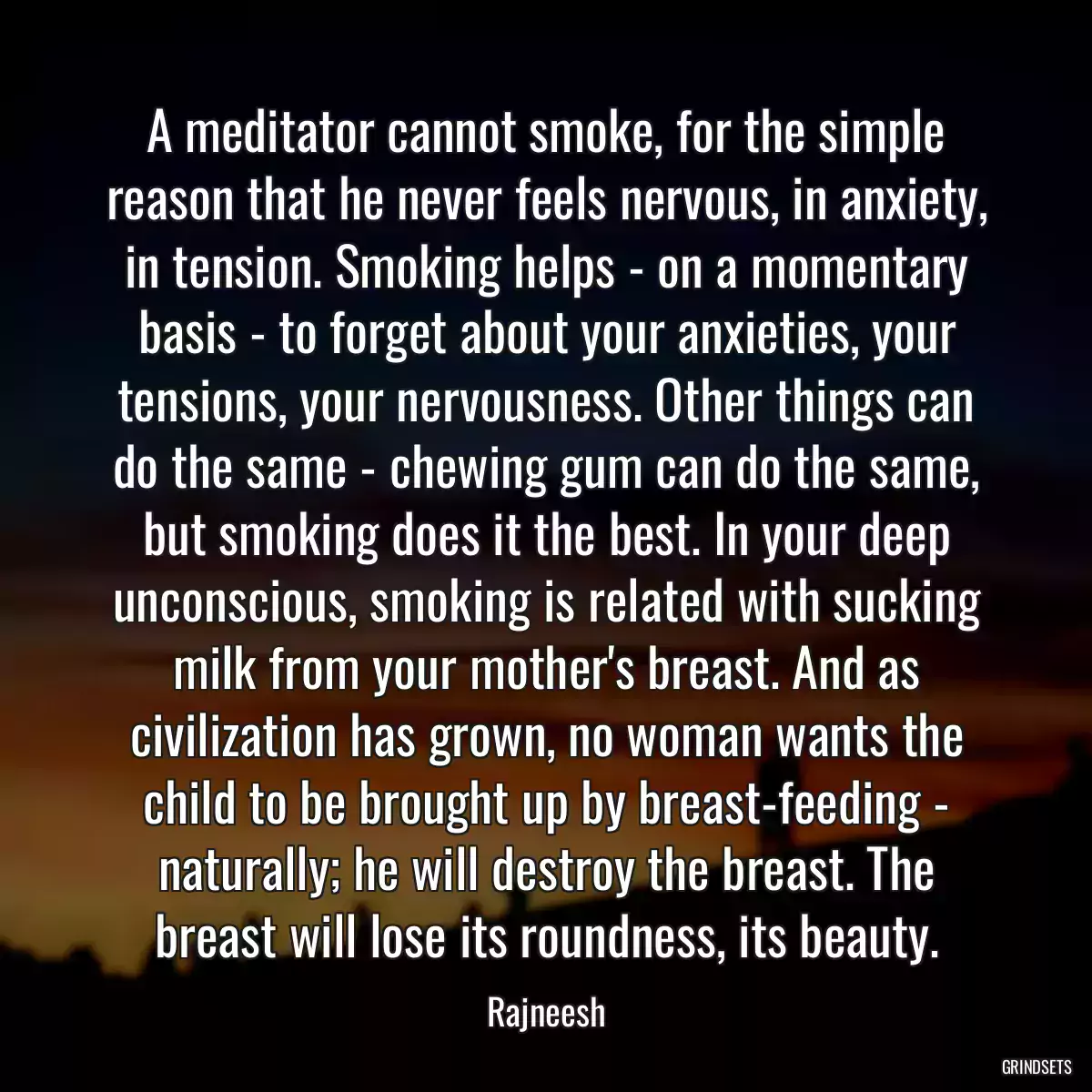 A meditator cannot smoke, for the simple reason that he never feels nervous, in anxiety, in tension. Smoking helps - on a momentary basis - to forget about your anxieties, your tensions, your nervousness. Other things can do the same - chewing gum can do the same, but smoking does it the best. In your deep unconscious, smoking is related with sucking milk from your mother\'s breast. And as civilization has grown, no woman wants the child to be brought up by breast-feeding - naturally; he will destroy the breast. The breast will lose its roundness, its beauty.