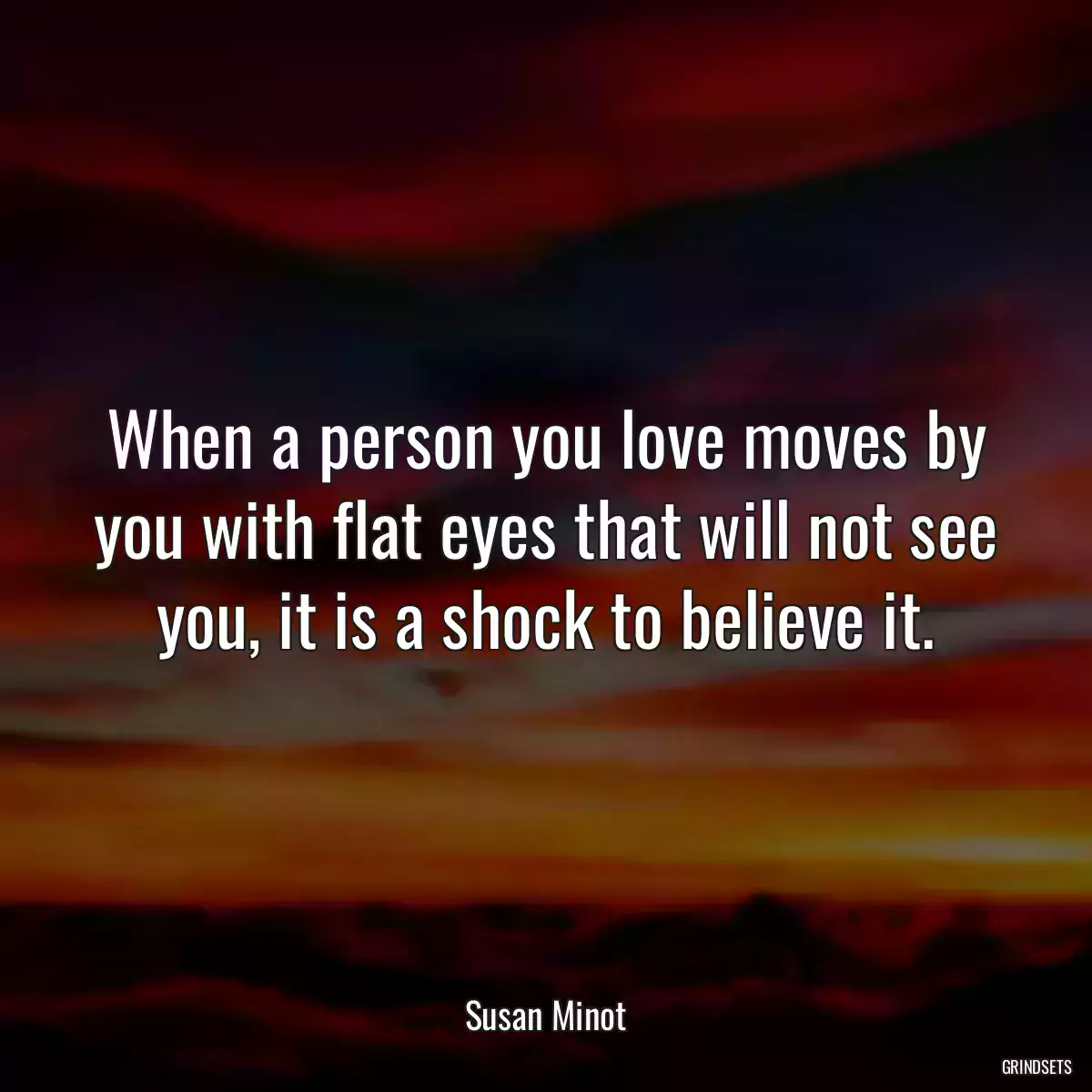 When a person you love moves by you with flat eyes that will not see you, it is a shock to believe it.