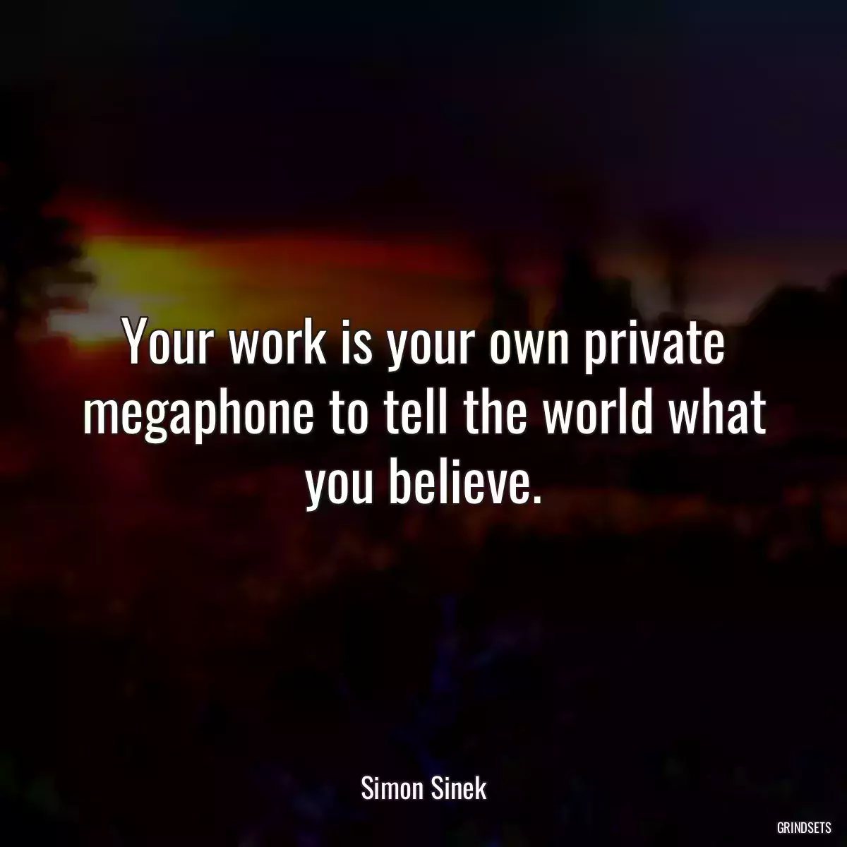 Your work is your own private megaphone to tell the world what you believe.