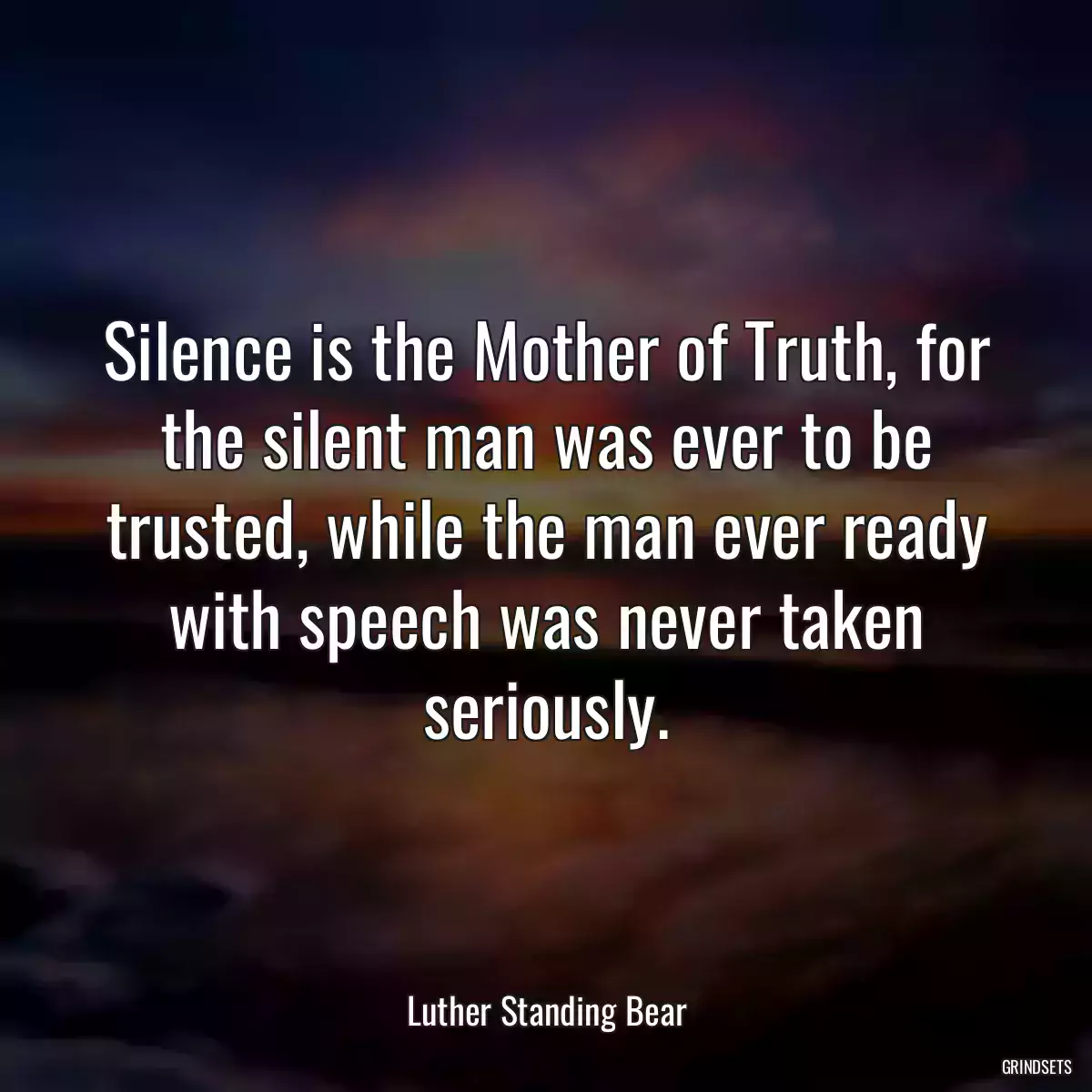 Silence is the Mother of Truth, for the silent man was ever to be trusted, while the man ever ready with speech was never taken seriously.