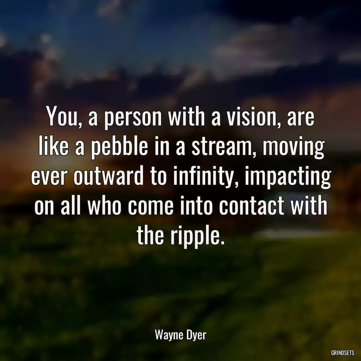 You, a person with a vision, are like a pebble in a stream, moving ever outward to infinity, impacting on all who come into contact with the ripple.