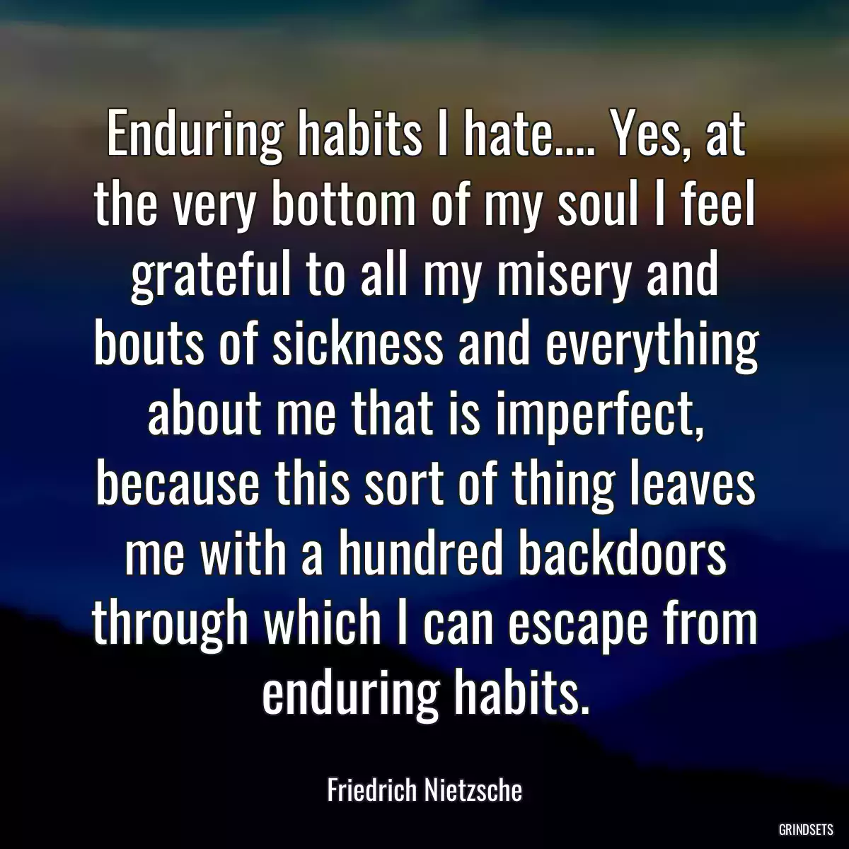 Enduring habits I hate.... Yes, at the very bottom of my soul I feel grateful to all my misery and bouts of sickness and everything about me that is imperfect, because this sort of thing leaves me with a hundred backdoors through which I can escape from enduring habits.