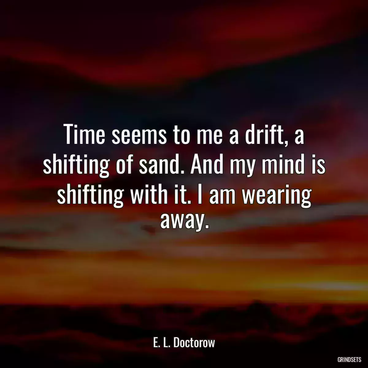 Time seems to me a drift, a shifting of sand. And my mind is shifting with it. I am wearing away.