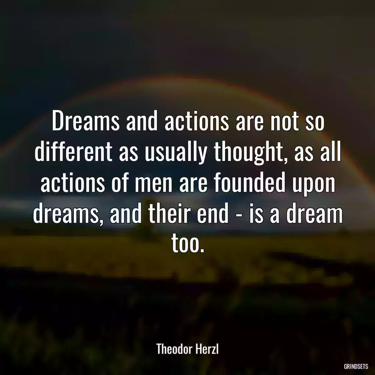 Dreams and actions are not so different as usually thought, as all actions of men are founded upon dreams, and their end - is a dream too.