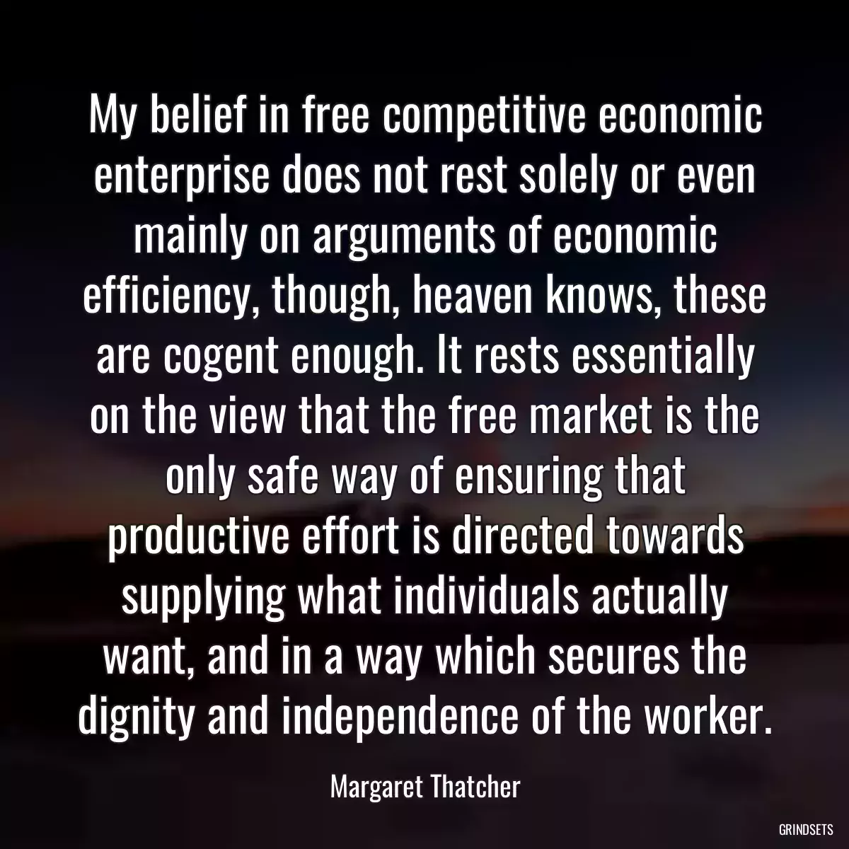 My belief in free competitive economic enterprise does not rest solely or even mainly on arguments of economic efficiency, though, heaven knows, these are cogent enough. It rests essentially on the view that the free market is the only safe way of ensuring that productive effort is directed towards supplying what individuals actually want, and in a way which secures the dignity and independence of the worker.