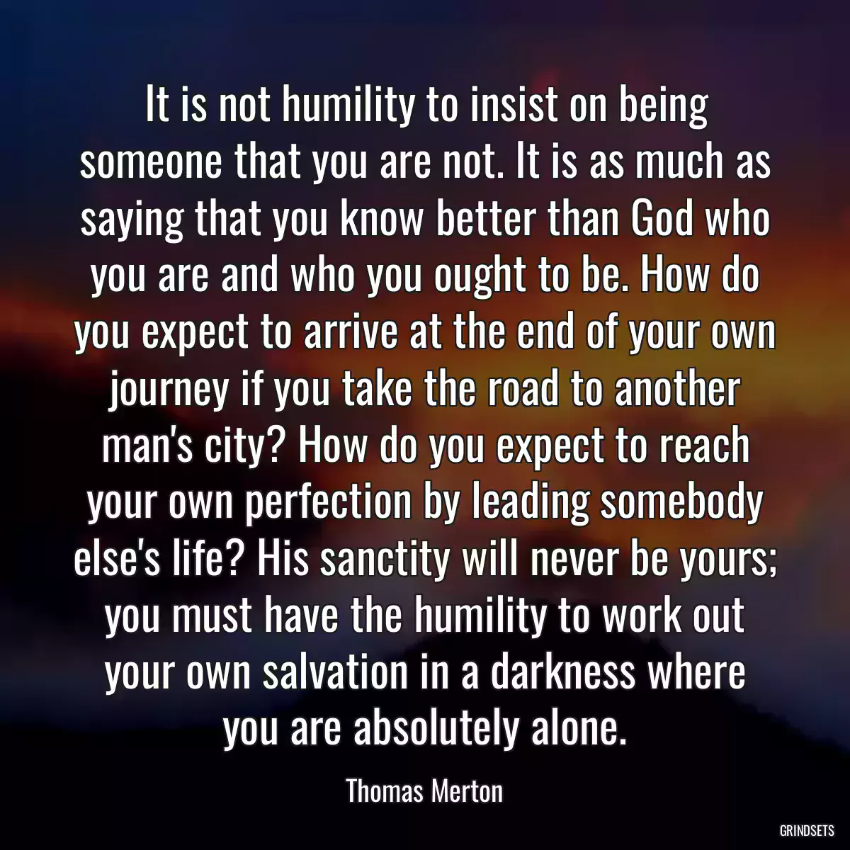 It is not humility to insist on being someone that you are not. It is as much as saying that you know better than God who you are and who you ought to be. How do you expect to arrive at the end of your own journey if you take the road to another man\'s city? How do you expect to reach your own perfection by leading somebody else\'s life? His sanctity will never be yours; you must have the humility to work out your own salvation in a darkness where you are absolutely alone.