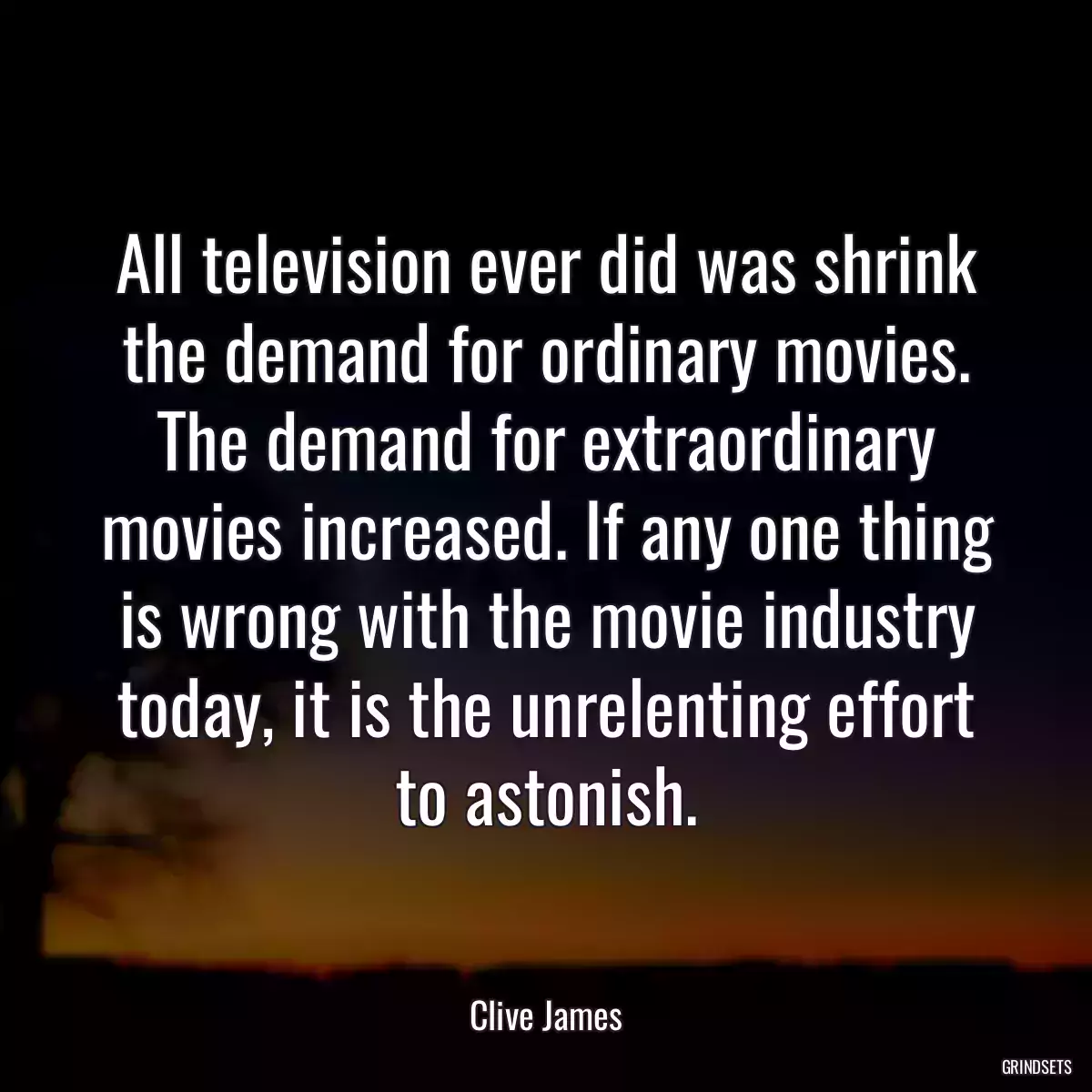 All television ever did was shrink the demand for ordinary movies. The demand for extraordinary movies increased. If any one thing is wrong with the movie industry today, it is the unrelenting effort to astonish.