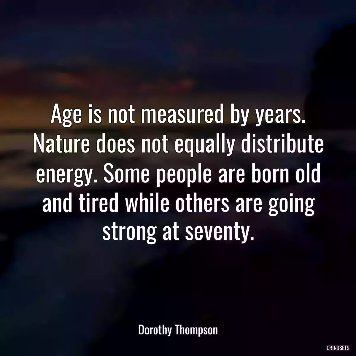 Age is not measured by years. Nature does not equally distribute energy. Some people are born old and tired while others are going strong at seventy.