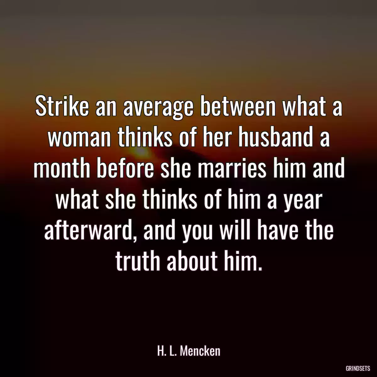 Strike an average between what a woman thinks of her husband a month before she marries him and what she thinks of him a year afterward, and you will have the truth about him.