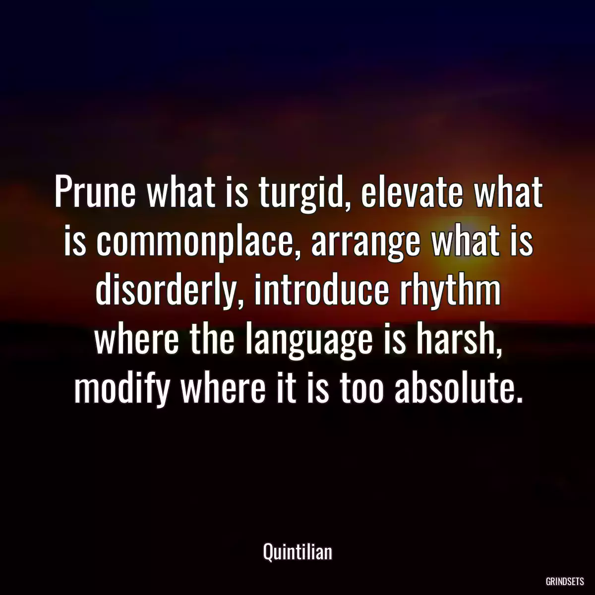 Prune what is turgid, elevate what is commonplace, arrange what is disorderly, introduce rhythm where the language is harsh, modify where it is too absolute.