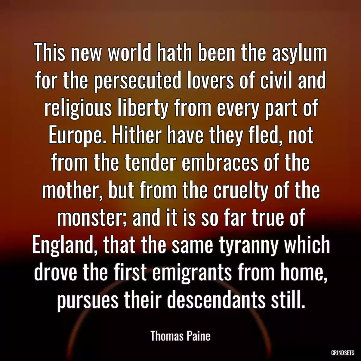 This new world hath been the asylum for the persecuted lovers of civil and religious liberty from every part of Europe. Hither have they fled, not from the tender embraces of the mother, but from the cruelty of the monster; and it is so far true of England, that the same tyranny which drove the first emigrants from home, pursues their descendants still.